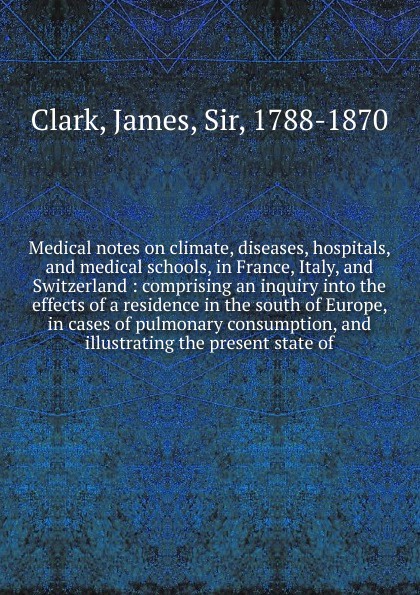 James Clark Medical notes on climate, diseases, hospitals, and medical schools, in France, Italy, and Switzerland james hospitals t
