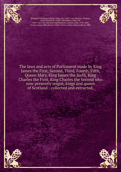 Scotland. Parliament The laws and acts of Parliament made by King James the First, Second, Third, Fourth, Fifth, Queen Mary, King James the Sixth, King Charles the First, King Charles the Second who now presently reigns, kings and queen of Scotland Scotland. Parliament The laws and acts of Parliament made by King James the First, Second, Third, Fourth, Fifth, Queen Mary, King James the Sixth, King Charles the First, King Charles the Second who now presently reigns, kings and queen of Scotland