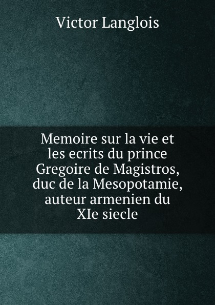 Memoire sur la vie et les ecrits du prince Gregoire de Magistros, duc de la Mesopotamie, auteur armenien du XIe siecle