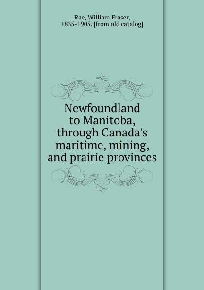 William Fraser Rae Newfoundland to Manitoba, through Canada.s maritime, mining, and prairie provinces