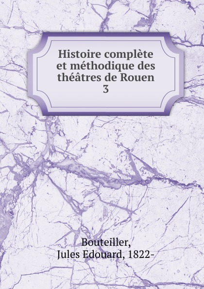 Jules Edouard Bouteiller Histoire complete et methodique des theatres de Rouen Jules Edouard Bouteiller Histoire complete et methodique des theatres de Rouen