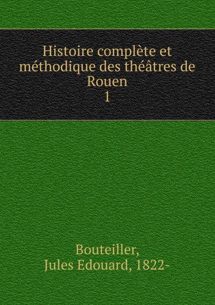 Jules Edouard Bouteiller Histoire complete et methodique des theatres de Rouen Jules Edouard Bouteiller Histoire complete et methodique des theatres de Rouen