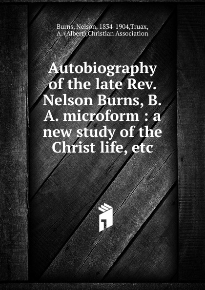 Autobiography of the late Rev. Nelson Burns, B.A. microform