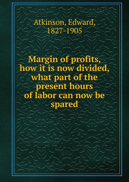 Edward Atkinson Margin of profits, how it is now divided, what part of the present hours of labor can now be spared