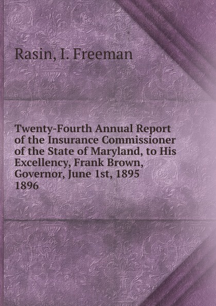 I. Freeman Rasin Twenty-Fourth Annual Report of the Insurance Commissioner of the State of Maryland, to His Excellency, Frank Brown, Governor, June 1st, 1895. I. Freeman Rasin Twenty-Fourth Annual Report of the Insurance Commissioner of the State of Maryland, to His Excellency, Frank Brown, Governor, June 1st, 1895.