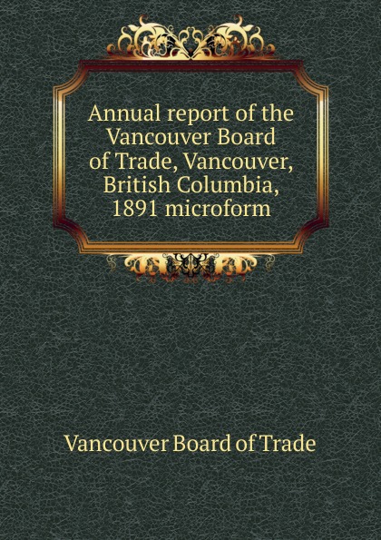 Vancouver Board of Trade Annual report of the Vancouver Board of Trade, Vancouver, British Columbia, 1891 microform Vancouver Board of Trade Annual report of the Vancouver Board of Trade, Vancouver, British Columbia, 1891 microform