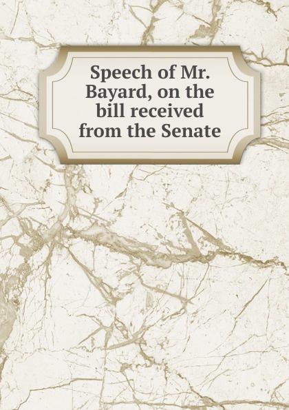 James Asheton Bayard Speech of Mr. Bayard, on the bill received from the Senate
