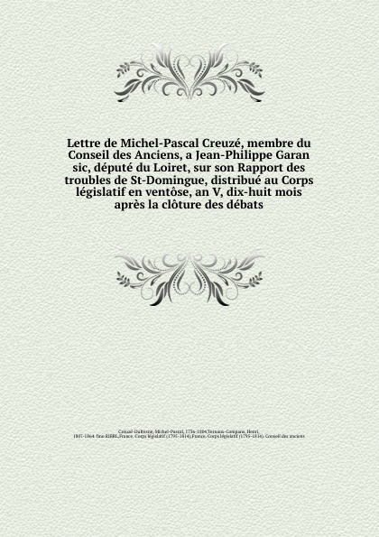 Lettre de Michel-Pascal Creuze, membre du Conseil des Anciens, a Jean-Philippe Garan sic, depute du Loiret, sur son Rapport des troubles de St-Domingue, distribue au Corps legislatif en ventose, an V, dix-huit mois apres la cloture des debats.