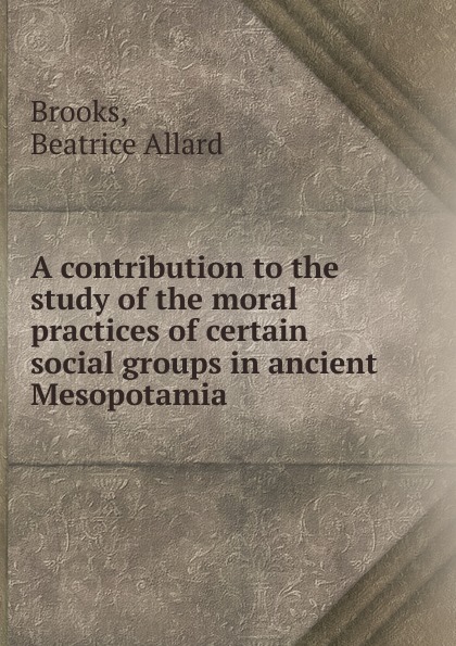 Beatrice Allard Brooks A contribution to the study of the moral practices of certain social groups in ancient Mesopotamia Beatrice Allard Brooks A contribution to the study of the moral practices of certain social groups in ancient Mesopotamia