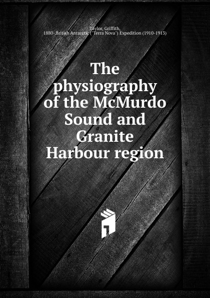 Griffith Taylor The physiography of the McMurdo Sound and Granite Harbour region