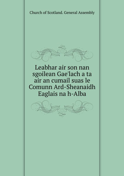 Church of Scotland. General Assembly Leabhar air son nan sgoilean Gae.lach a ta air an cumail suas le Comunn Ard-Sheanaidh Eaglais na h-Alba Church of Scotland. General Assembly Leabhar air son nan sgoilean Gae.lach a ta air an cumail suas le Comunn Ard-Sheanaidh Eaglais na h-Alba