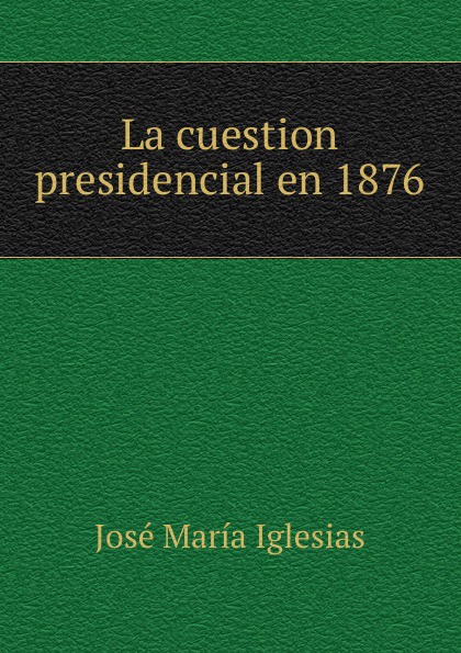 José María Iglesias La cuestion presidencial en 1876