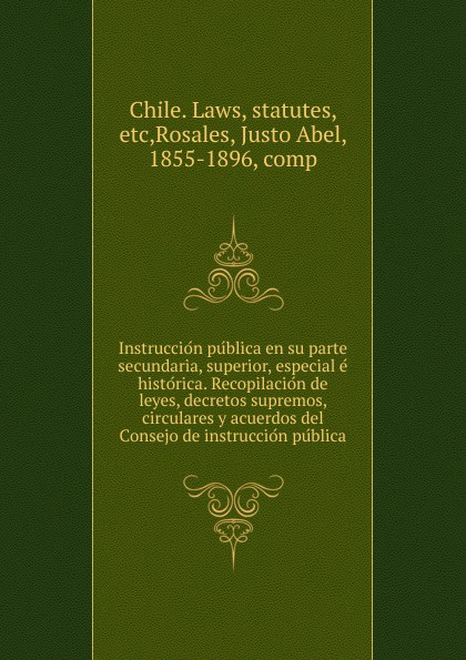 Instruccion publica en su parte secundaria, superior, especial e historica. Recopilacion de leyes, decretos supremos, circulares y acuerdos del Consejo de instruccion publica