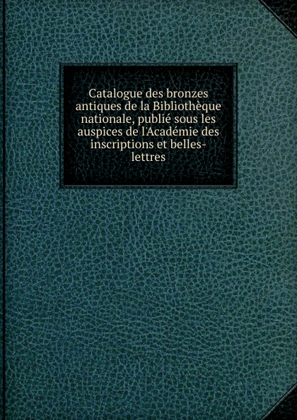 Catalogue des bronzes antiques de la Bibliotheque nationale, publie sous les auspices de l.Academie des inscriptions et belles-lettres