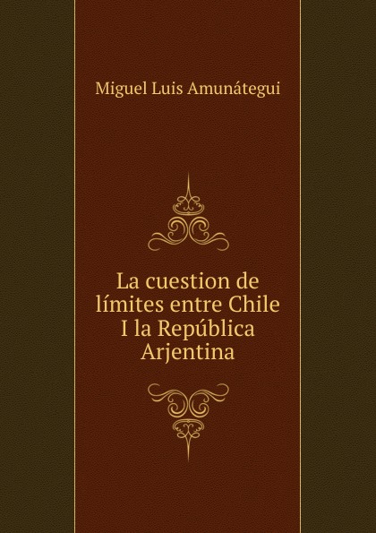 Miguel Luis Amunátegui La cuestion de limites entre Chile I la Republica Arjentina