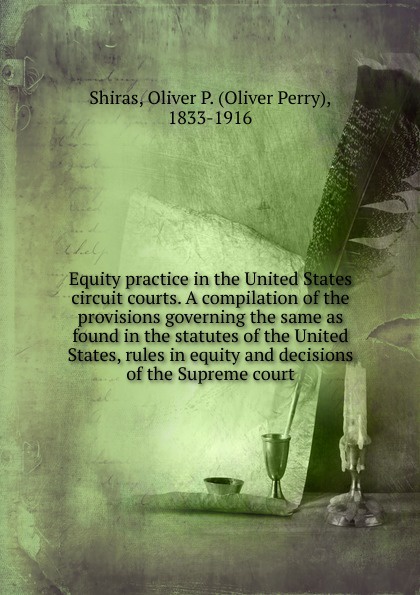 Equity practice in the United States circuit courts. A compilation of the provisions governing the same as found in the statutes of the United States, rules in equity and decisions of the Supreme court