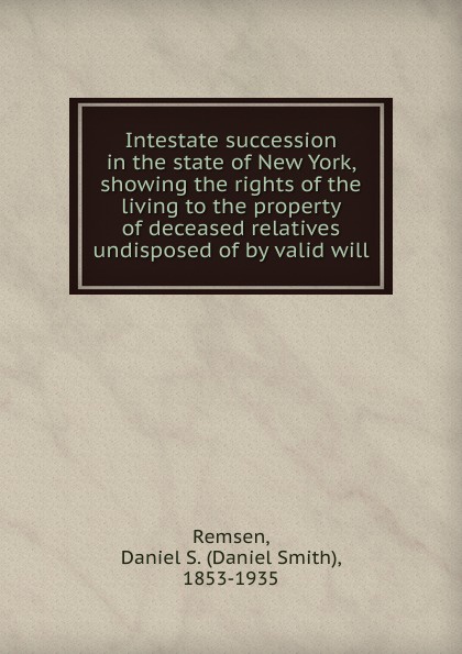 Daniel Smith Remsen Intestate succession in the state of New York, showing the rights of the living to the property of deceased relatives undisposed of by valid will valid