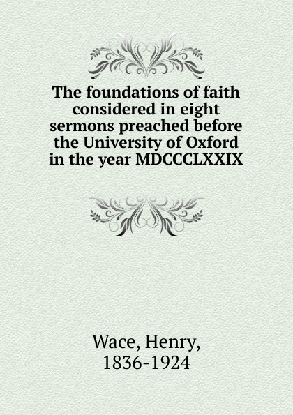Henry Wace The foundations of faith considered in eight sermons preached before the University of Oxford in the year MDCCCLXXIX henry wace the foundations of faith considered in eight sermons preached before the university of oxford in the year mdccclxxix