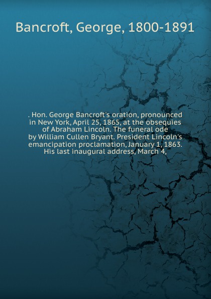 George Bancroft Hon. George Bancroft.s oration, pronounced in New York, April 25, 1865, at the obsequies of Abraham Lincoln. The funeral ode by William Cullen Bryant. President Lincoln.s emancipation proclamation, January 1, 1863. His last inaugural address, March 4 George Bancroft Hon. George Bancroft.s oration, pronounced in New York, April 25, 1865, at the obsequies of Abraham Lincoln. The funeral ode by William Cullen Bryant. President Lincoln.s emancipation proclamation, January 1, 1863. His last inaugural address, March 4