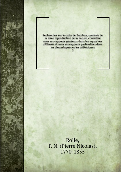 Recherches sur le culte de Bacchus, symbole de la force reproductive de la nature, considere sous ses rapports generaux dans les mysteres d.Eleusis et sous ses rapports particuliers dans les dionysiaques et les trieteriques. 3