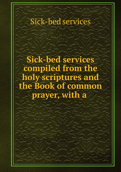 Sick-bed services compiled from the holy scriptures and the Book of common prayer, with a .