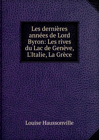 Les dernieres annees de Lord Byron: Les rives du Lac de Geneve, L.Italie, La Grece