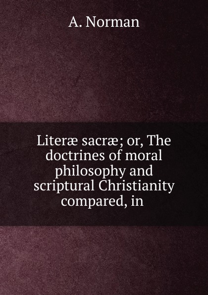 Literae sacrae; or, The doctrines of moral philosophy and scriptural Christianity compared, in .