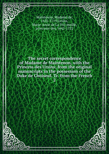 The secret correspondence of Madame de Maintenon, with the Princess des Ursins; from the original manuscripts in the possession of the Duke de Choiseul. Tr. from the French. 2