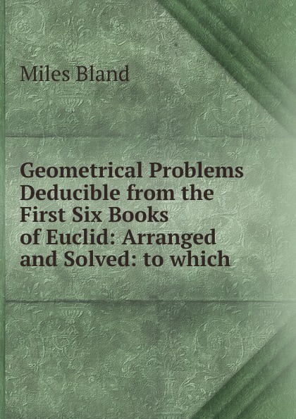 Geometrical Problems Deducible from the First Six Books of Euclid: Arranged and Solved: to which .