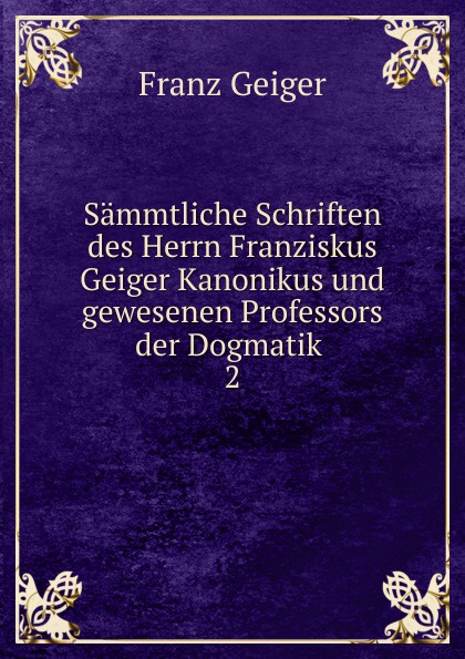 Sammtliche Schriften des Herrn Franziskus Geiger Kanonikus und gewesenen Professors der Dogmatik . 2