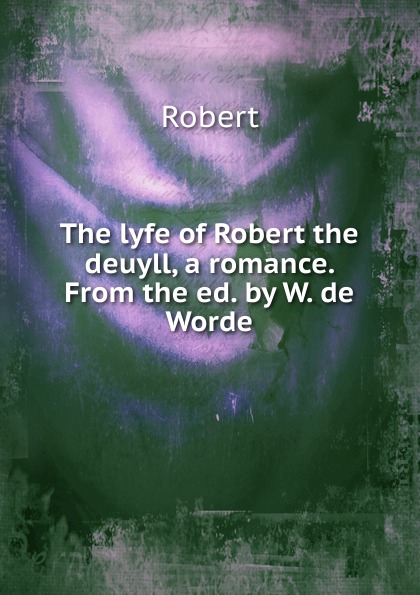 The lyfe of Robert the deuyll, a romance. From the ed. by W. de Worde