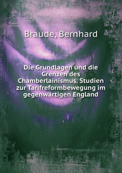 Die Grundlagen und die Grenzen des Chamberlainismus. Studien zur Tarifreformbewegung im gegenwartigen England