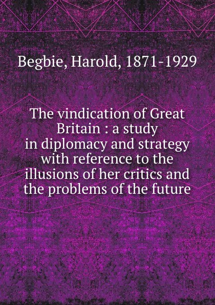 The vindication of Great Britain : a study in diplomacy and strategy with reference to the illusions of her critics and the problems of the future