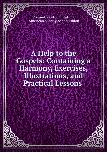 A Help to the Gospels: Containing a Harmony, Exercises, Illustrations, and Practical Lessons .