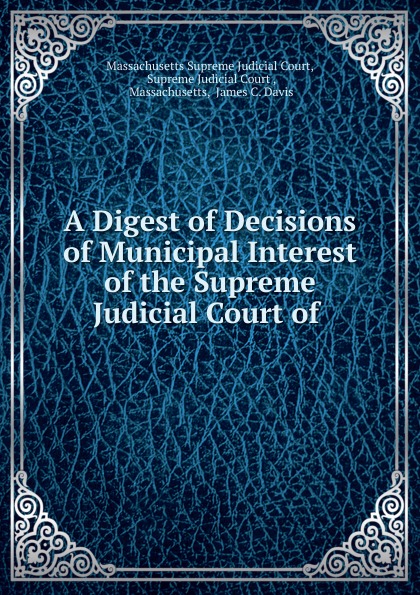 A Digest of Decisions of Municipal Interest of the Supreme Judicial Court of .