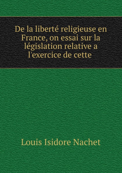 De la liberte religieuse en France, on essai sur la legislation relative a l.exercice de cette .