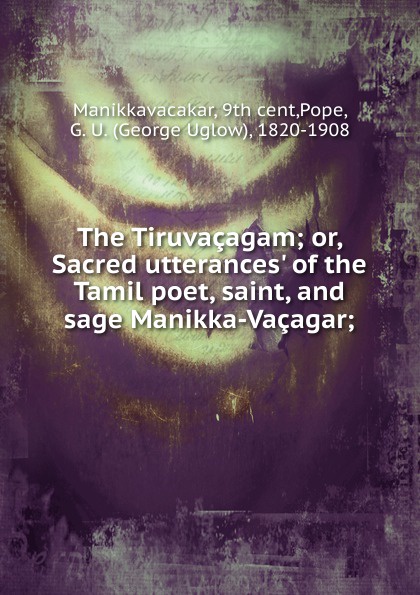 The Tiruvacagam; or, Sacred utterances. of the Tamil poet, saint, and sage Manikka-Vacagar;