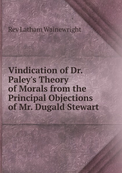 Vindication of Dr. Paley.s Theory of Morals from the Principal Objections of Mr. Dugald Stewart .