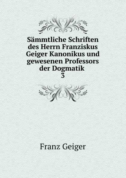 Sammtliche Schriften des Herrn Franziskus Geiger Kanonikus und gewesenen Professors der Dogmatik . 3