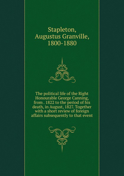 The political life of the Right Honourable George Canning, from . 1822 to the period of his death, in August, 1827. Together with a short review of foreign affairs subsequently to that event