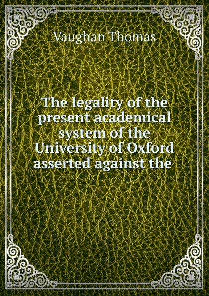 The legality of the present academical system of the University of Oxford asserted against the .