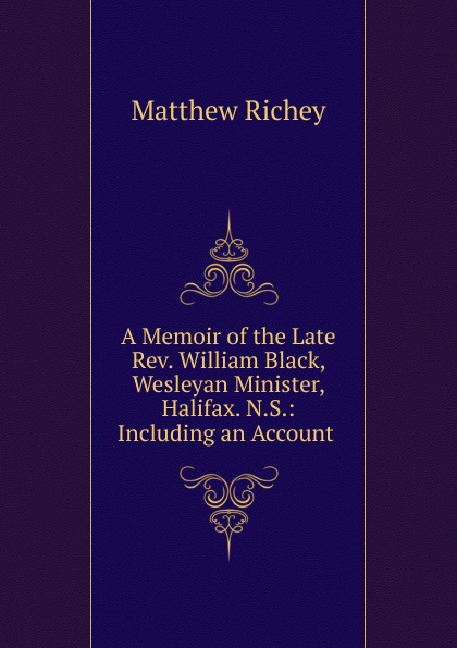 A Memoir of the Late Rev. William Black, Wesleyan Minister, Halifax. N.S.: Including an Account .