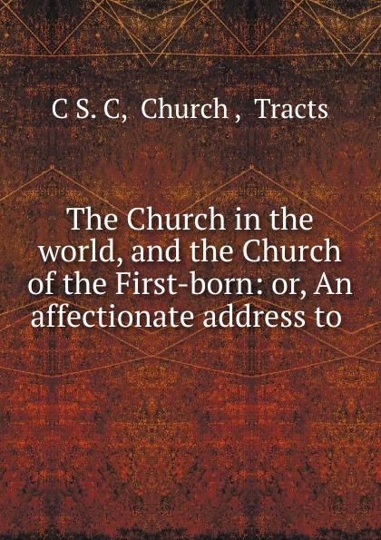 The Church in the world, and the Church of the First-born: or, An affectionate address to .