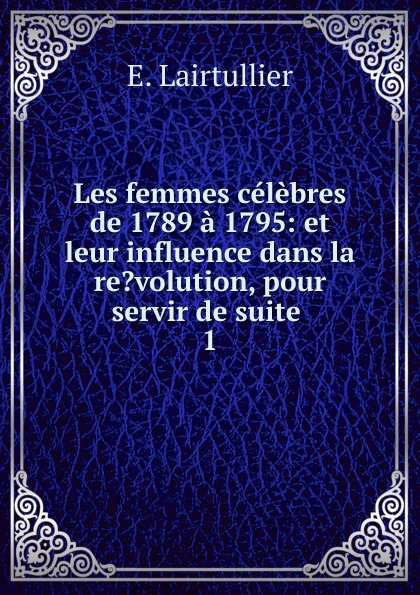 Les femmes celebres de 1789 a 1795: et leur influence dans la re.volution, pour servir de suite . 1