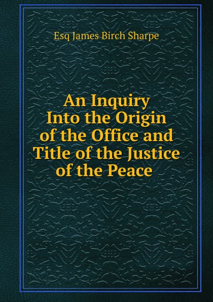 An Inquiry Into the Origin of the Office and Title of the Justice of the Peace .