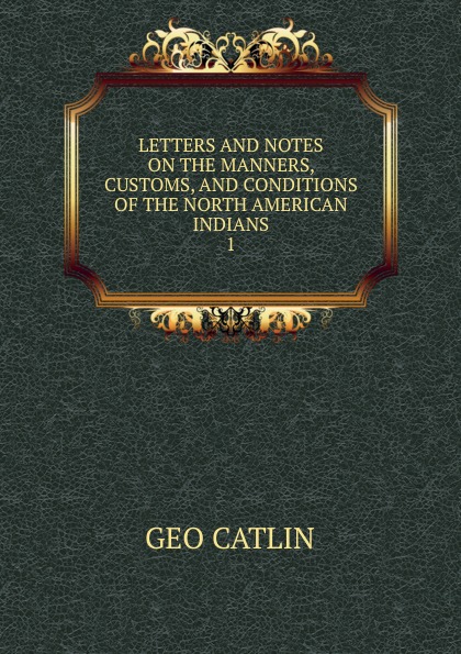 LETTERS AND NOTES ON THE MANNERS, CUSTOMS, AND CONDITIONS OF THE NORTH AMERICAN INDIANS. 1