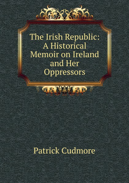 The Irish Republic: A Historical Memoir on Ireland and Her Oppressors