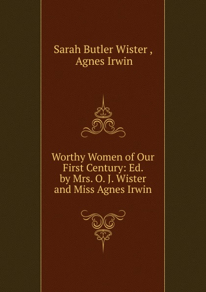 Worthy Women of Our First Century: Ed. by Mrs. O. J. Wister and Miss Agnes Irwin