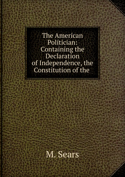 The American Politician: Containing the Declaration of Independence, the Constitution of the .