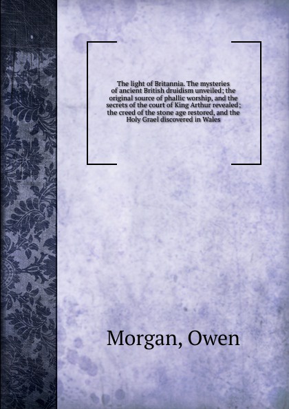 The light of Britannia. The mysteries of ancient British druidism unveiled; the original source of phallic worship, and the secrets of the court of King Arthur revealed; the creed of the stone age restored, and the Holy Grael discovered in Wales